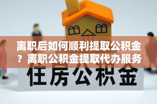 达坂城离职后如何顺利提取公积金？离职公积金提取代办服务帮你搞定！