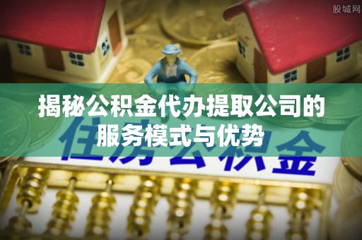 达坂城揭秘公积金代办提取公司的服务模式与优势