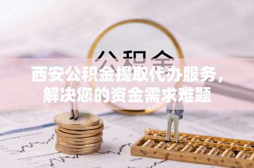 达坂城西安公积金提取代办服务，解决您的资金需求难题
