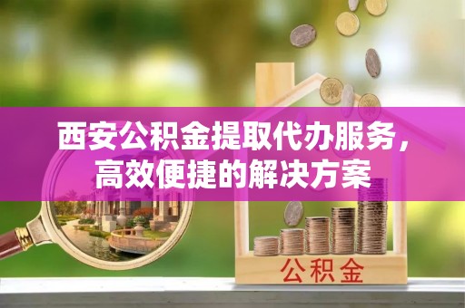 达坂城西安公积金提取代办服务，高效便捷的解决方案