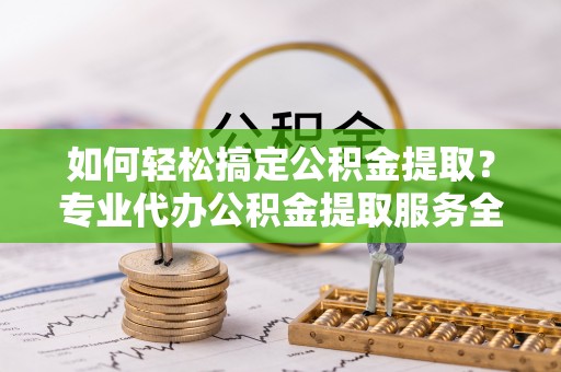 达坂城如何轻松搞定公积金提取？专业代办公积金提取服务全解析