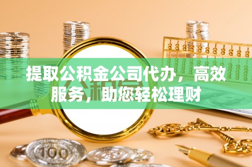 达坂城提取公积金公司代办，高效服务，助您轻松理财