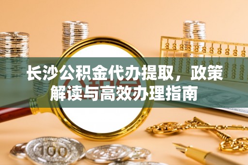 达坂城长沙公积金代办提取，政策解读与高效办理指南