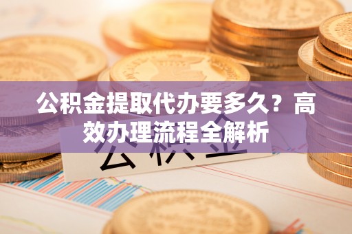 达坂城公积金提取代办要多久？高效办理流程全解析