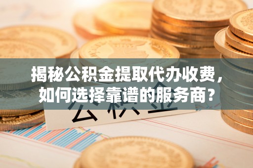 达坂城揭秘公积金提取代办收费，如何选择靠谱的服务商？